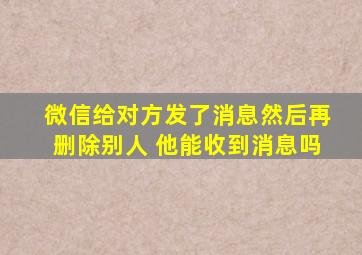 微信给对方发了消息然后再删除别人 他能收到消息吗